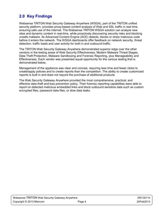 2.0 Key Findings
    Websense TRITON Web Security Gateway Anywhere (WSGA), part of the TRITON unified
    security platform, provides proxy-based content analysis of Web and SSL traffic in real time,
    ensuring safe use of the internet. The Websense TRITON WSGA solution can analyze new
    sites and dynamic content in real-time, while proactively discovering security risks and blocking
    unsafe malware. Its Advanced Content Engine (ACE) detects, blocks or strips malicious code
    before it enters the network. The WSGA dashboards offer feedback on network security, threat
    detection, traffic loads and user activity for both in and outbound traffic.
    The TRITON Web Security Gateway Anywhere demonstrated superior edge over the other
    vendors in the testing areas of Web Security Effectiveness, Modern Malware Threat Stages,
    Data Theft Protection, Malware Sandboxing and Forensic Reporting, plus Manageability and
    Effectiveness. Each vendor was presented equal opportunity for the various testing that is
    demonstrated below.
    Management of the appliance was clear and concise, requiring less time and fewer clicks to
    create/apply policies and to create reports than the competition. The ability to create customized
    reports is built in and does not require the purchase of additional products.
    The Web Security Gateway Anywhere provided the most comprehensive, practical, and
    effective data theft and loss prevention policy. Their forensic reporting capabilities were able to
    report on detected malicious embedded links and block outbound sensitive data such as custom
    encrypted files, password data files, or slow data leaks.




Websense TRITON Web Security Gateway Anywhere                                                     DR130114
Copyright © 2013 Miercom                      Page 4                                             24Feb2013
 