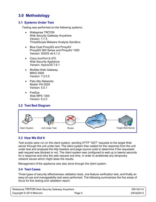 3.0 Methodology
    3.1 Systems Under Test
       Testing was performed on the following systems:
          •   Websense TRITON
              Web Security Gateway Anywhere
              Version: 7.7.3
              ThreatScope Malware Analysis Sandbox
          •   Blue Coat ProxySG and ProxyAV
              ProxySG 900 Series and ProxyAV 1200
              Version: SGOS v6.4.1.2
          •   Cisco IronPort S-370
              Web Security Appliance
              Version: AsyncOS 7.6.1
          •   McAfee Web Gateway
              MWG 5500
              Version: 7.2.0.5
          •   Palo Alto Networks
              Model: PA-2020
              Version: 5.0.1
          •   FireEye
              Web MPS 1300
              Version: 6.2.0

    3.2 Test Bed Diagram




     Client System     Unit Under Test       Router                                    Target Web Server



    3.3 How We Did It
    Test scripts were run on the client system, sending HTTP “GET” requests to the target Web
    server through the unit under test. The client system then waited for the response from the unit
    under test and analyzed the http headers and page source code to determine if the requested
    web request was blocked or not. The client system was configured to wait up to twenty seconds
    for a response and retry the web request one time, in order to ameliorate any temporary
    network issues which might skew the results.
    Management of the appliance was also done through the client system.

    3.4 Test Cases
    Three types of security effectiveness validation tests, one feature verification test, and finally an
    easy-of-use and manageability test were performed. The following summarizes the five areas of
    focus for this testing and validation report.


Websense TRITON Web Security Gateway Anywhere                                                        DR130114
Copyright © 2013 Miercom                      Page 5                                                24Feb2013
 