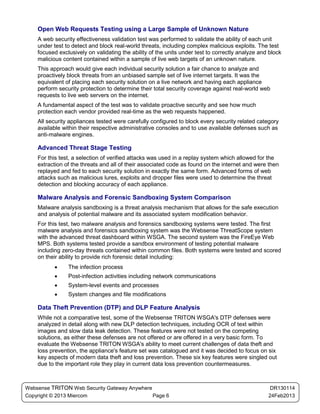 Open Web Requests Testing using a Large Sample of Unknown Nature
    A web security effectiveness validation test was performed to validate the ability of each unit
    under test to detect and block real-world threats, including complex malicious exploits. The test
    focused exclusively on validating the ability of the units under test to correctly analyze and block
    malicious content contained within a sample of live web targets of an unknown nature.
    This approach would give each individual security solution a fair chance to analyze and
    proactively block threats from an unbiased sample set of live internet targets. It was the
    equivalent of placing each security solution on a live network and having each appliance
    perform security protection to determine their total security coverage against real-world web
    requests to live web servers on the internet.
    A fundamental aspect of the test was to validate proactive security and see how much
    protection each vendor provided real-time as the web requests happened.
    All security appliances tested were carefully configured to block every security related category
    available within their respective administrative consoles and to use available defenses such as
    anti-malware engines.

    Advanced Threat Stage Testing
    For this test, a selection of verified attacks was used in a replay system which allowed for the
    extraction of the threats and all of their associated code as found on the internet and were then
    replayed and fed to each security solution in exactly the same form. Advanced forms of web
    attacks such as malicious lures, exploits and dropper files were used to determine the threat
    detection and blocking accuracy of each appliance.

    Malware Analysis and Forensic Sandboxing System Comparison
    Malware analysis sandboxing is a threat analysis mechanism that allows for the safe execution
    and analysis of potential malware and its associated system modification behavior.
    For this test, two malware analysis and forensics sandboxing systems were tested. The first
    malware analysis and forensics sandboxing system was the Websense ThreatScope system
    with the advanced threat dashboard within WSGA. The second system was the FireEye Web
    MPS. Both systems tested provide a sandbox environment of testing potential malware
    including zero-day threats contained within common files. Both systems were tested and scored
    on their ability to provide rich forensic detail including:
          •     The infection process
          •     Post-infection activities including network communications
          •     System-level events and processes
          •     System changes and file modifications

    Data Theft Prevention (DTP) and DLP Feature Analysis
    While not a comparative test, some of the Websense TRITON WSGA's DTP defenses were
    analyzed in detail along with new DLP detection techniques, including OCR of text within
    images and slow data leak detection. These features were not tested on the competing
    solutions, as either these defenses are not offered or are offered in a very basic form. To
    evaluate the Websense TRITON WSGA's ability to meet current challenges of data theft and
    loss prevention, the appliance's feature set was catalogued and it was decided to focus on six
    key aspects of modern data theft and loss prevention. These six key features were singled out
    due to the important role they play in current data loss prevention countermeasures.



Websense TRITON Web Security Gateway Anywhere                                                      DR130114
Copyright © 2013 Miercom                      Page 6                                              24Feb2013
 