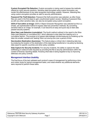 Custom Encrypted File Detection: Custom encryption is being used to bypass the methods
    offered by many security solutions. Sensitive data encrypted using custom encryption can
    render the effectiveness of any data recognition technology useless. However, detecting files
    using custom encryption provides an alert to security administrators.
    Password File Theft Detection: Password file theft prevention was selected, as often these
    files are used in the first steps to gain unauthorized system access. Stealing of password files,
    as with any other sensitive data, can also be encrypted using custom encryption.
    OCR of Text within an Image: OCR or Object Character Recognition was selected as this is a
    simple, yet sophisticated method to bypass data loss prevention methods. By converting
    sensitive data to an image, for example, it can become an easy and quick way to leak data
    passed security systems.
    Slow Data Leak Detection (cumulative): The fourth method outlined in the report is the Slow
    Data Leak Detection or cumulative DLP, which attempts to stop data from leaking out in a
    cumulative fashion. The purpose is to bypass data leakage countermeasures by breaking up the
    data into smaller subsets and 'leaking' them out one-by-one over a period of time.
    Geo-location Destination Awareness: This feature plays a critical role in detecting data loss
    by analyzing the location of the destination of the data being transferred or via policy by blocking
    data export to specific countries and other policy variables.
    Data Capture for Security Incidents: For security incidents, the ability to capture the data
    exfiltrating on outbound web requests by providing the file to security administrators within the
    context of forensic reporting details. Knowing what data is being targeted is key to improving
    defenses and policy controls.

    Management Interface Usability
    The final focus of the test validated each product’s ease of management by performing a time
    and motion study for typical management tasks, and noted whether any additional elements
    were required to perform these tasks.




Websense TRITON Web Security Gateway Anywhere                                                      DR130114
Copyright © 2013 Miercom                      Page 7                                              24Feb2013
 