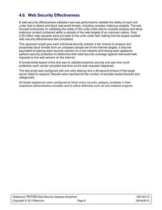 4.0. Web Security Effectiveness
    A web security effectiveness validation test was performed to validate the ability of each unit
    under test to detect and block real-world threats, including complex malicious exploits. The test
    focused exclusively on validating the ability of the units under test to correctly analyze and block
    malicious content contained within a sample of live web targets of an unknown nature. Over
    2.25 million web requests were provided to the units under test making this the largest audited
    web security effectiveness test completed.
    This approach would give each individual security solution a fair chance to analyze and
    proactively block threats from an unbiased sample set of live internet targets. It was the
    equivalent of placing each security solution on a live network and having each appliance
    perform security protection to determine their total security coverage against real-world web
    requests to live web servers on the internet.
    A fundamental aspect of the test was to validate proactive security and see how much
    protection each vendor provided real-time as the web requests happened.
    The test script was configured with one retry attempt and a 90-second timeout if the target
    server failed to respond. Results were reported for the number of samples tested blocked and
    categorized.
    All tested appliances were configured to block every security category available in their
    respective administrative consoles and to utilize defenses such as anti-malware engines.




Websense TRITON Web Security Gateway Anywhere                                                      DR130114
Copyright © 2013 Miercom                      Page 8                                              24Feb2013
 