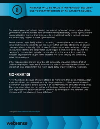 8

Mistakes will be made in “offensive” security
due to misattribution of an attack’s source.

For several years, we’ve been hearing more about “offensive” security, where global
governments and enterprises have been threatening retaliatory strikes against anyone
caught attacking them or their interests. As in traditional warfare, tactical mistakes
will increasingly happen in these cybertrenches.
Security teams might feel justified in mounting counter-cyberattacks in response
to harmful incoming incidents, but the reality is that correctly attributing an attack’s
true source is exceptionally difficult even for the most experienced experts. Failure
to accurately identify the perpetrator could trigger a retaliatory strike against the
owner of a compromised website commandeered in the attack. As a result, the
innocent organizations caught in the crossfire will suffer varying and potentially
grave consequences.
Other repercussions are less clear but still potentially impactful. Attacks that hit
undeserving targets might result in numerous lawsuits among affected parties, and
the lack of legal precedent in this realm could delay or prevent timely resolution.

Recommendation
Never hack back, because offensive attacks do more harm than good. Instead, adopt
a robust incident response and security triage program to collect as much forensic
information as possible before passing it on to internal teams or trusted third parties.
The more information you can gather at this stage, the better. In addition, improve
your organization’s attack-prevention defenses by adding real-time defenses that
correlate with the advanced threat kill chain.6

6

See again at www.websense.com/sevenstages.

 