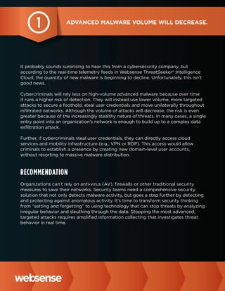 1

Advanced malware volume will decrease.

It probably sounds surprising to hear this from a cybersecurity company, but
according to the real-time telemetry feeds in Websense ThreatSeeker® Intelligence
Cloud, the quantity of new malware is beginning to decline. Unfortunately, this isn’t
good news.
Cybercriminals will rely less on high-volume advanced malware because over time
it runs a higher risk of detection. They will instead use lower volume, more targeted
attacks to secure a foothold, steal user credentials and move unilaterally throughout
infiltrated networks. Although the volume of attacks will decrease, the risk is even
greater because of the increasingly stealthy nature of threats. In many cases, a single
entry point into an organization’s network is enough to build up to a complex data
exfiltration attack.
Further, if cybercriminals steal user credentials, they can directly access cloud
services and mobility infrastructure (e.g., VPN or RDP). This access would allow
criminals to establish a presence by creating new domain-level user accounts,
without resorting to massive malware distribution.

Recommendation
Organizations can’t rely on anti-virus (AV), firewalls or other traditional security
measures to save their networks. Security teams need a comprehensive security
solution that not only detects malware activity, but goes a step further by detecting
and protecting against anomalous activity. It’s time to transform security thinking
from “setting and forgetting” to using technology that can stop threats by analyzing
irregular behavior and sleuthing through the data. Stopping the most advanced,
targeted attacks requires amplified information collecting that investigates threat
behavior in real time.

 