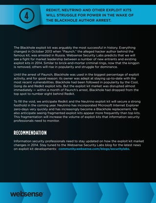 4

Redkit, Neutrino and other exploit kits
will struggle for power in the wake of
the Blackhole author arrest.

The Blackhole exploit kit was arguably the most successful in history. Everything
changed in October 2013 when “Paunch,” the alleged hacker author behind the
famous kit, was arrested in Russia. Websense Security Labs predicts that we will
see a fight for market leadership between a number of new entrants and existing
exploit kits in 2014. Similar to brick-and-mortar criminal rings, now that the kingpin
is removed, others will rise in popularity and struggle for dominance.
Until the arrest of Paunch, Blackhole was used in the biggest percentage of exploit
activity, and for good reason: its owner was adept at staying up-to-date with the
most recent vulnerabilities. Blackhole had been followed in popularity by the Cool,
Gong da and Redkit exploit kits. But the exploit kit market was disrupted almost
immediately — within a month of Paunch’s arrest, Blackhole had dropped from the
top spot to number eight behind Redkit.
To fill the void, we anticipate Redkit and the Neutrino exploit kit will secure a strong
foothold in the coming year. Neutrino has incorporated Microsoft Internet Explorer
zero-days very quickly and has increasingly become a Blackhole replacement. We
also anticipate seeing fragmented exploit kits appear more frequently than top kits.
This fragmentation will increase the volume of exploit kits that information security
professionals need to monitor.

Recommendation
Information security professionals need to stay updated on how the exploit kit market
changes in 2014. Stay tuned to the Websense Security Labs blog for the latest news
on exploit kit developments: community.websense.com/blogs/securitylabs.

 