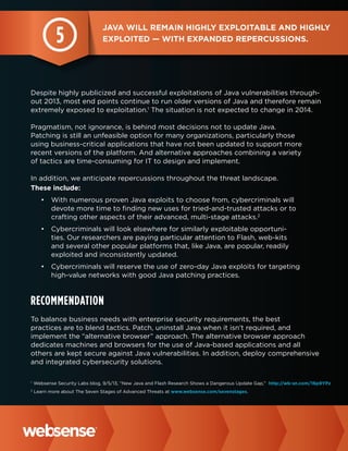 5

Java will remain highly exploitable and highly
exploited — with expanded repercussions.

Despite highly publicized and successful exploitations of Java vulnerabilities throughout 2013, most end points continue to run older versions of Java and therefore remain
extremely exposed to exploitation.1 The situation is not expected to change in 2014.
Pragmatism, not ignorance, is behind most decisions not to update Java.
Patching is still an unfeasible option for many organizations, particularly those
using business-critical applications that have not been updated to support more
recent versions of the platform. And alternative approaches combining a variety
of tactics are time-consuming for IT to design and implement.
In addition, we anticipate repercussions throughout the threat landscape.
These include:
•	 With numerous proven Java exploits to choose from, cybercriminals will
devote more time to finding new uses for tried-and-trusted attacks or to
crafting other aspects of their advanced, multi-stage attacks.2
•	 Cybercriminals will look elsewhere for similarly exploitable opportunities. Our researchers are paying particular attention to Flash, web-kits
and several other popular platforms that, like Java, are popular, readily
exploited and inconsistently updated.
•	 Cybercriminals will reserve the use of zero-day Java exploits for targeting
high-value networks with good Java patching practices.

Recommendation
To balance business needs with enterprise security requirements, the best
practices are to blend tactics. Patch, uninstall Java when it isn’t required, and
implement the “alternative browser” approach. The alternative browser approach
dedicates machines and browsers for the use of Java-based applications and all
others are kept secure against Java vulnerabilities. In addition, deploy comprehensive
and integrated cybersecurity solutions.
1

Websense Security Labs blog, 9/5/13, “New Java and Flash Research Shows a Dangerous Update Gap,” http://wb-sn.com/16p9YPz

2

Learn more about The Seven Stages of Advanced Threats at www.websense.com/sevenstages.

 