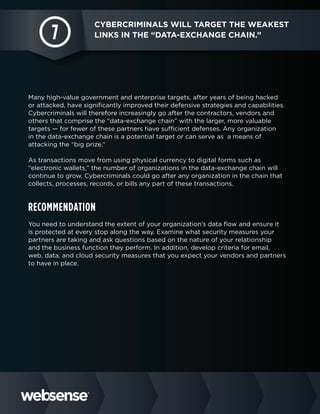 7

Cybercriminals will target the weakest
links in the “data-exchange chain.”

Many high-value government and enterprise targets, after years of being hacked
or attacked, have significantly improved their defensive strategies and capabilities.
Cybercriminals will therefore increasingly go after the contractors, vendors and
others that comprise the “data-exchange chain” with the larger, more valuable
targets — for fewer of these partners have sufficient defenses. Any organization
in the data-exchange chain is a potential target or can serve as a means of
attacking the “big prize.”
As transactions move from using physical currency to digital forms such as
“electronic wallets,” the number of organizations in the data-exchange chain will
continue to grow. Cybercriminals could go after any organization in the chain that
collects, processes, records, or bills any part of these transactions.

Recommendation
You need to understand the extent of your organization’s data flow and ensure it
is protected at every stop along the way. Examine what security measures your
partners are taking and ask questions based on the nature of your relationship
and the business function they perform. In addition, develop criteria for email,
web, data, and cloud security measures that you expect your vendors and partners
to have in place.

 