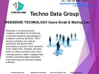 WEBSENSE TECHNOLOGY Users Email & Mailing List
Call - (302) 268 6889 | Email -
sales@technodatagroup.com
www.technodatagroup.com
Techno Data Group
contact discovery database marketing decision makers list data appending
Websense is an Austin-based
company controlled by US defense
contractor Raytheon specializing in
computer security software. Their
security solutions are used by
businesses and government
institutions to protect their networks
from cybercrime, malware and data
theft, as well as prevent users from
viewing sexual or other inappropriate
content and discourage employees
from browsing non-business-related
websites.
 