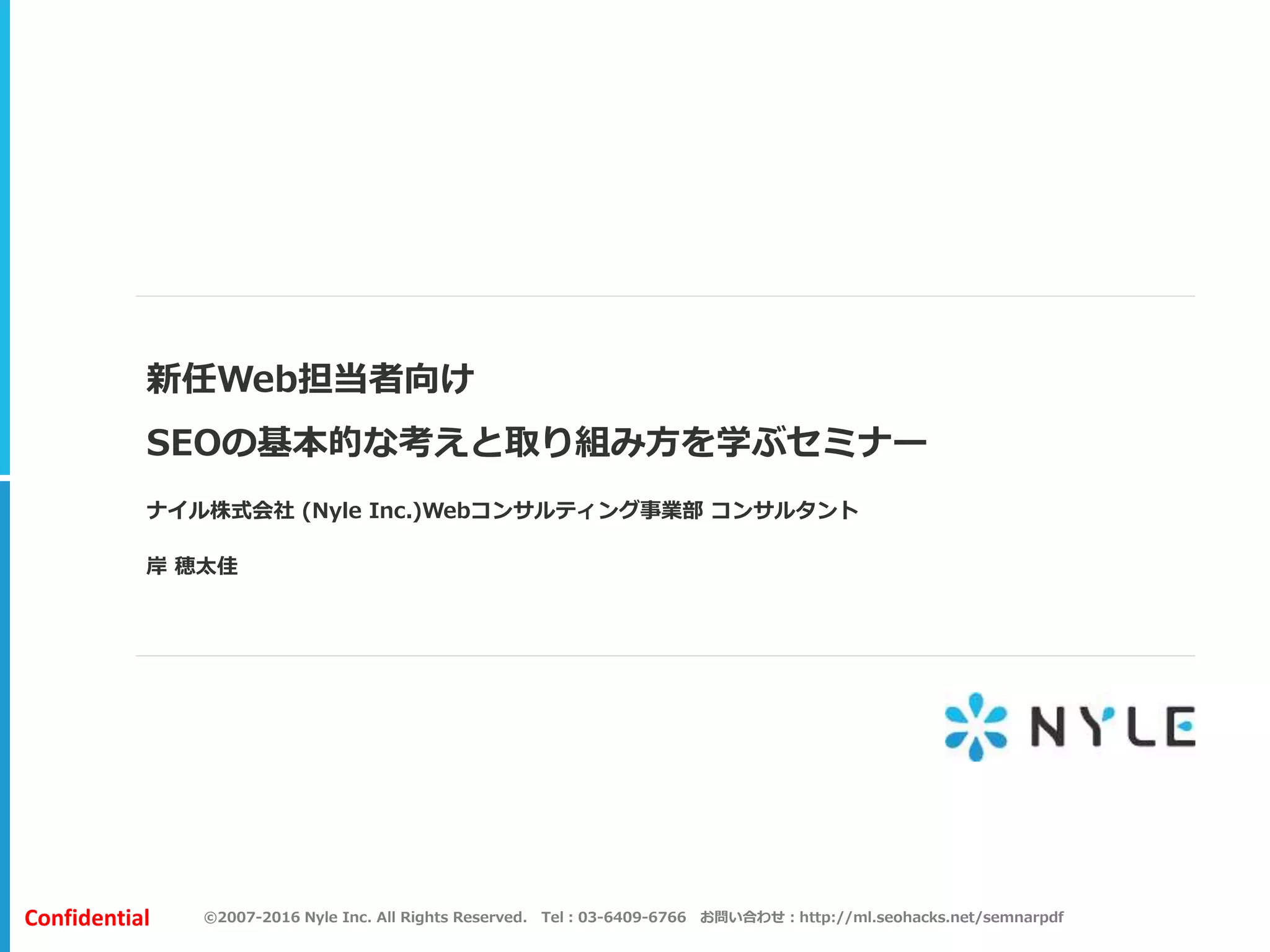 ©2007-2016 Nyle Inc. All Rights Reserved. Tel：03-6409-6766 お問い合わせ：http://ml.seohacks.net/semnarpdfConfidential
新任Web担当者向け
SEOの基本的な考えと取り組み方を学ぶセミナー
ナイル株式会社 (Nyle Inc.)Webコンサルティング事業部 コンサルタント
岸 穂太佳
 