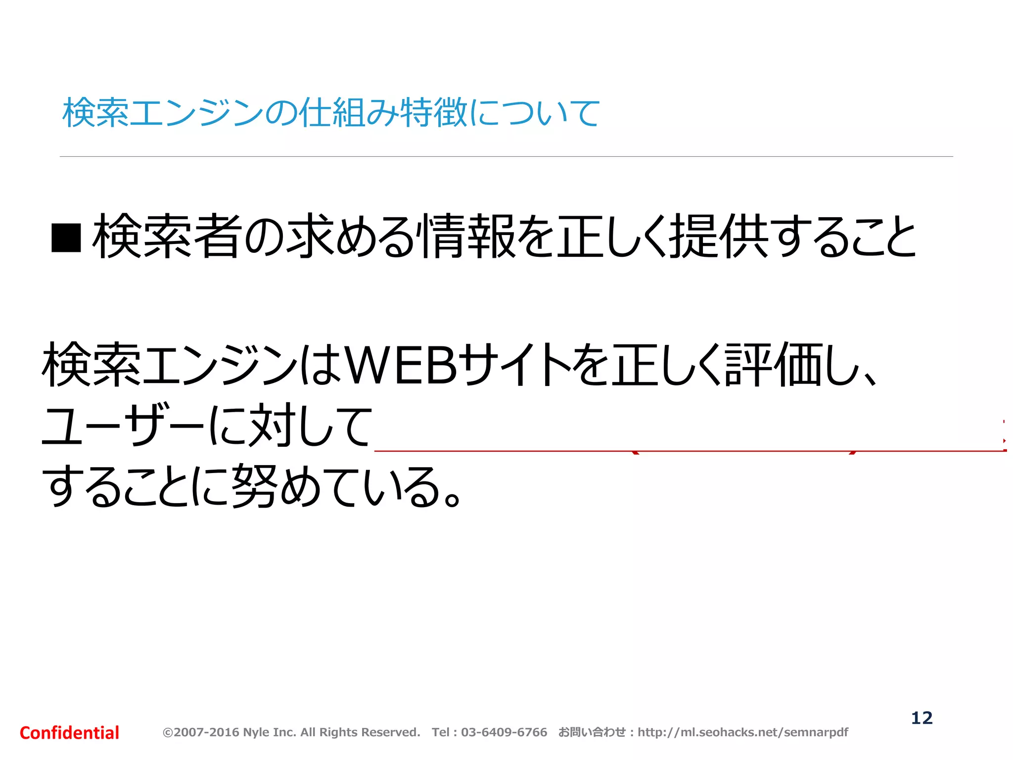 ©2007-2016 Nyle Inc. All Rights Reserved. Tel：03-6409-6766 お問い合わせ：http://ml.seohacks.net/semnarpdfConfidential
検索エンジンの仕組み特徴について
12
■検索者の求める情報を正しく提供すること
検索エンジンはWEBサイトを正しく評価し、
ユーザーに対して適切な回答(検索結果)を提示
することに努めている。
 