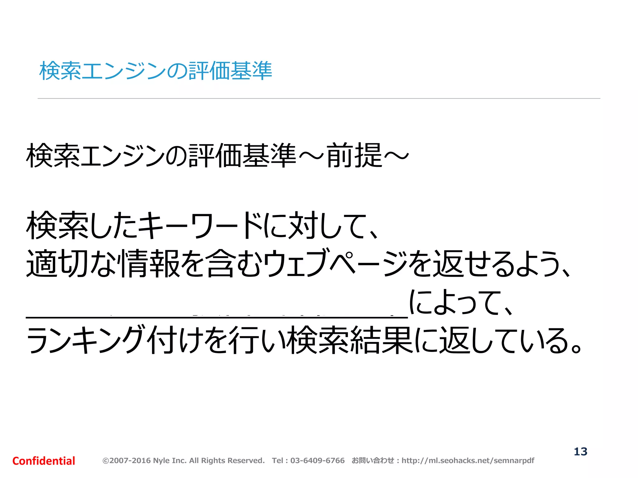 ©2007-2016 Nyle Inc. All Rights Reserved. Tel：03-6409-6766 お問い合わせ：http://ml.seohacks.net/semnarpdfConfidential
検索エンジンの評価基準
13
検索エンジンの評価基準～前提～
検索したキーワードに対して、
適切な情報を含むウェブページを返せるよう、
200を超える独自の評価基準によって、
ランキング付けを行い検索結果に返している。
 