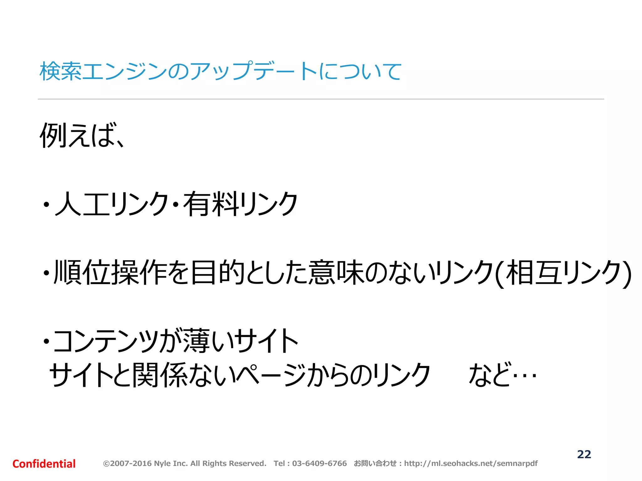 ©2007-2016 Nyle Inc. All Rights Reserved. Tel：03-6409-6766 お問い合わせ：http://ml.seohacks.net/semnarpdfConfidential
検索エンジンのアップデートについて
22
例えば、
・人工リンク・有料リンク
・順位操作を目的とした意味のないリンク(相互リンク)
・コンテンツが薄いサイト
サイトと関係ないページからのリンク など…
 