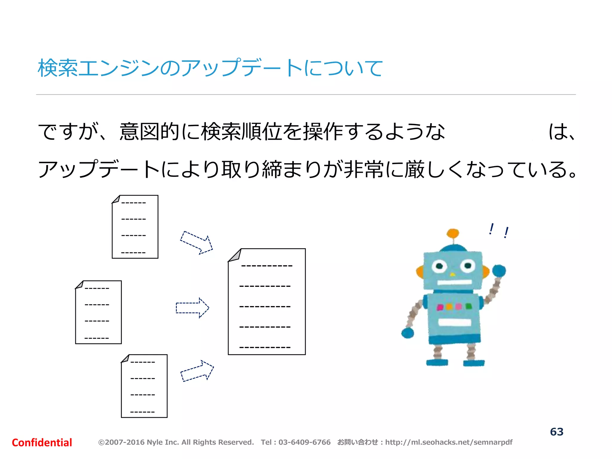 ©2007-2016 Nyle Inc. All Rights Reserved. Tel：03-6409-6766 お問い合わせ：http://ml.seohacks.net/semnarpdfConfidential
ですが、意図的に検索順位を操作するような人工リンクは、
アップデートにより取り締まりが非常に厳しくなっている。
----------
----------
----------
----------
----------
------
------
------
------
------
------
------
------
------
------
------
------
63
検索エンジンのアップデートについて
 