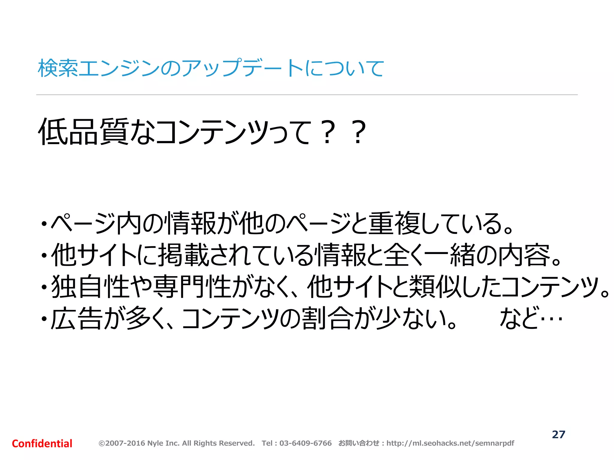 ©2007-2016 Nyle Inc. All Rights Reserved. Tel：03-6409-6766 お問い合わせ：http://ml.seohacks.net/semnarpdfConfidential
検索エンジンのアップデートについて
27
低品質なコンテンツって？？
・ページ内の情報が他のページと重複している。
・他サイトに掲載されている情報と全く一緒の内容。
・独自性や専門性がなく、他サイトと類似したコンテンツ。
・広告が多く、コンテンツの割合が少ない。 など…
 