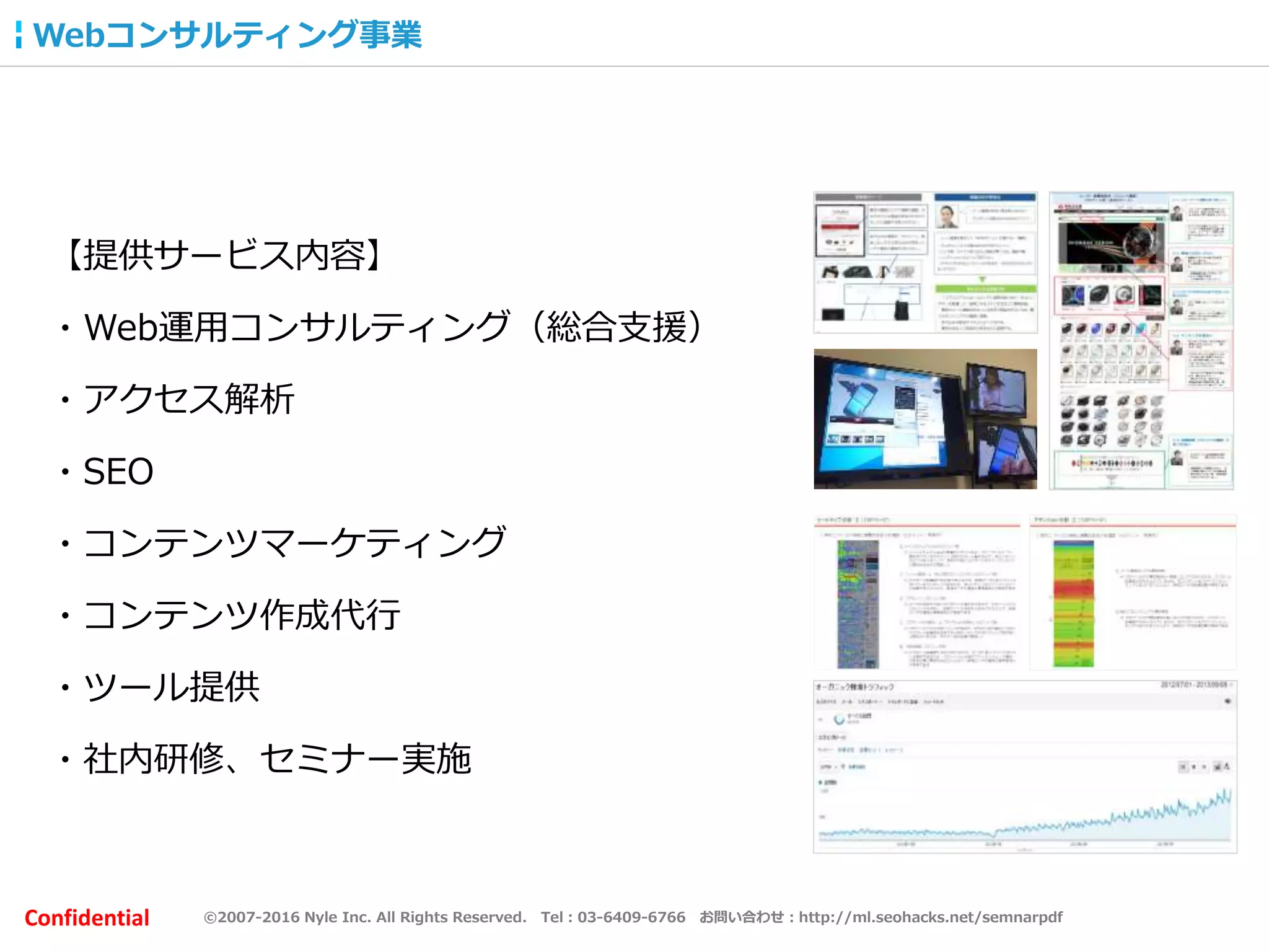 ©2007-2016 Nyle Inc. All Rights Reserved. Tel：03-6409-6766 お問い合わせ：http://ml.seohacks.net/semnarpdfConfidential
Webコンサルティング事業
【提供サービス内容】
・Web運用コンサルティング（総合支援）
・アクセス解析
・SEO
・コンテンツマーケティング
・コンテンツ作成代行
・ツール提供
・社内研修、セミナー実施
 