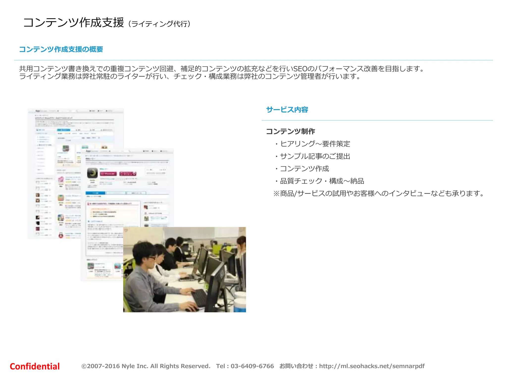 ©2007-2016 Nyle Inc. All Rights Reserved. Tel：03-6409-6766 お問い合わせ：http://ml.seohacks.net/semnarpdfConfidential
コンテンツ作成支援（ライティング代行）
共用コンテンツ書き換えでの重複コンテンツ回避、補足的コンテンツの拡充などを行いSEOのパフォーマンス改善を目指します。
ライティング業務は弊社常駐のライターが行い、チェック・構成業務は弊社のコンテンツ管理者が行います。
コンテンツ制作
・ヒアリング～要件策定
・サンプル記事のご提出
・コンテンツ作成
・品質チェック・構成～納品
※商品/サービスの試用やお客様へのインタビューなども承ります。
コンテンツ作成支援の概要
サービス内容
 