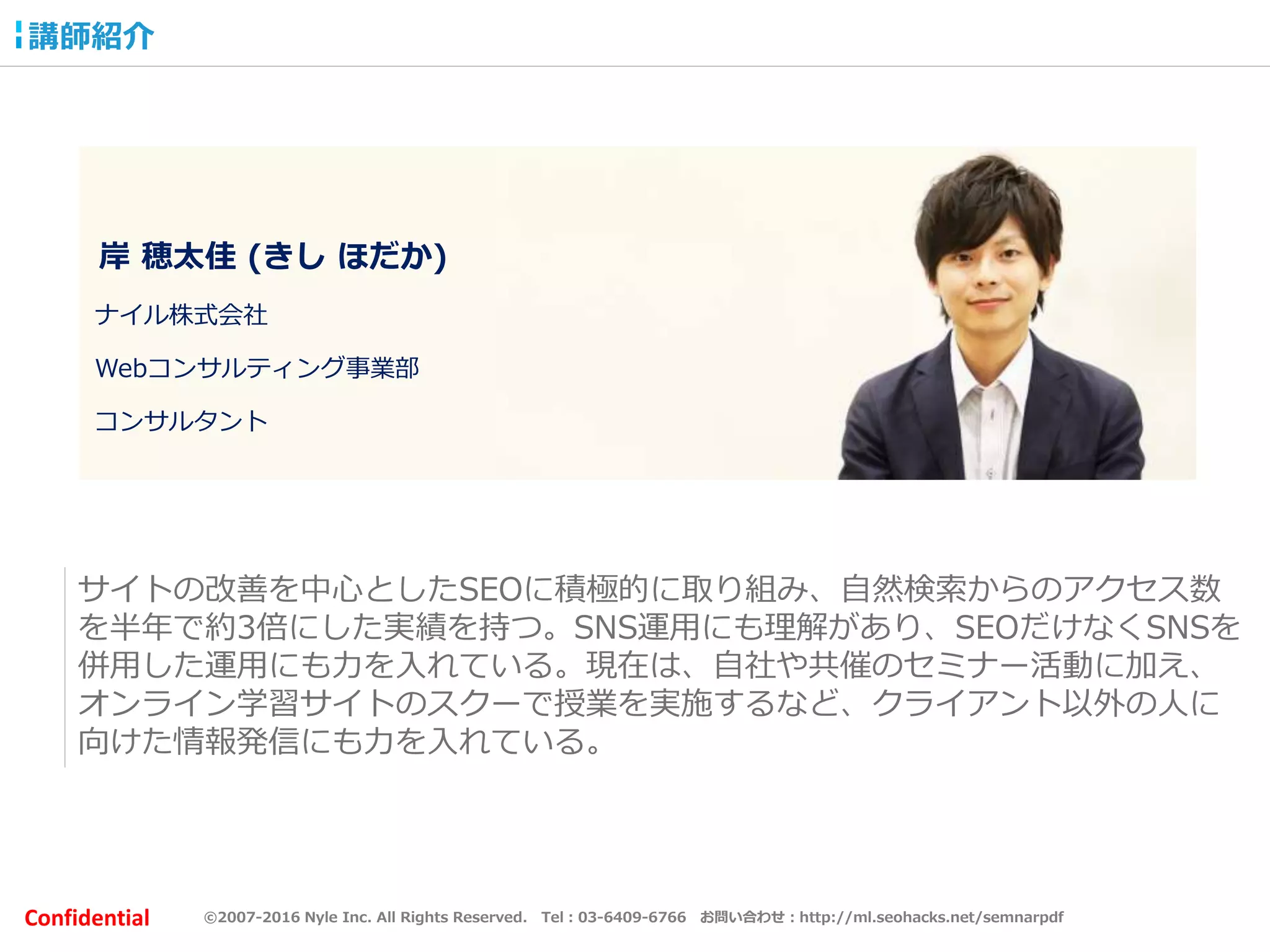 ©2007-2016 Nyle Inc. All Rights Reserved. Tel：03-6409-6766 お問い合わせ：http://ml.seohacks.net/semnarpdfConfidential
岸 穂太佳 (きし ほだか)
ナイル株式会社
Webコンサルティング事業部
コンサルタント
サイトの改善を中心としたSEOに積極的に取り組み、自然検索からのアクセス数
を半年で約3倍にした実績を持つ。SNS運用にも理解があり、SEOだけなくSNSを
併用した運用にも力を入れている。現在は、自社や共催のセミナー活動に加え、
オンライン学習サイトのスクーで授業を実施するなど、クライアント以外の人に
向けた情報発信にも力を入れている。
講師紹介
 