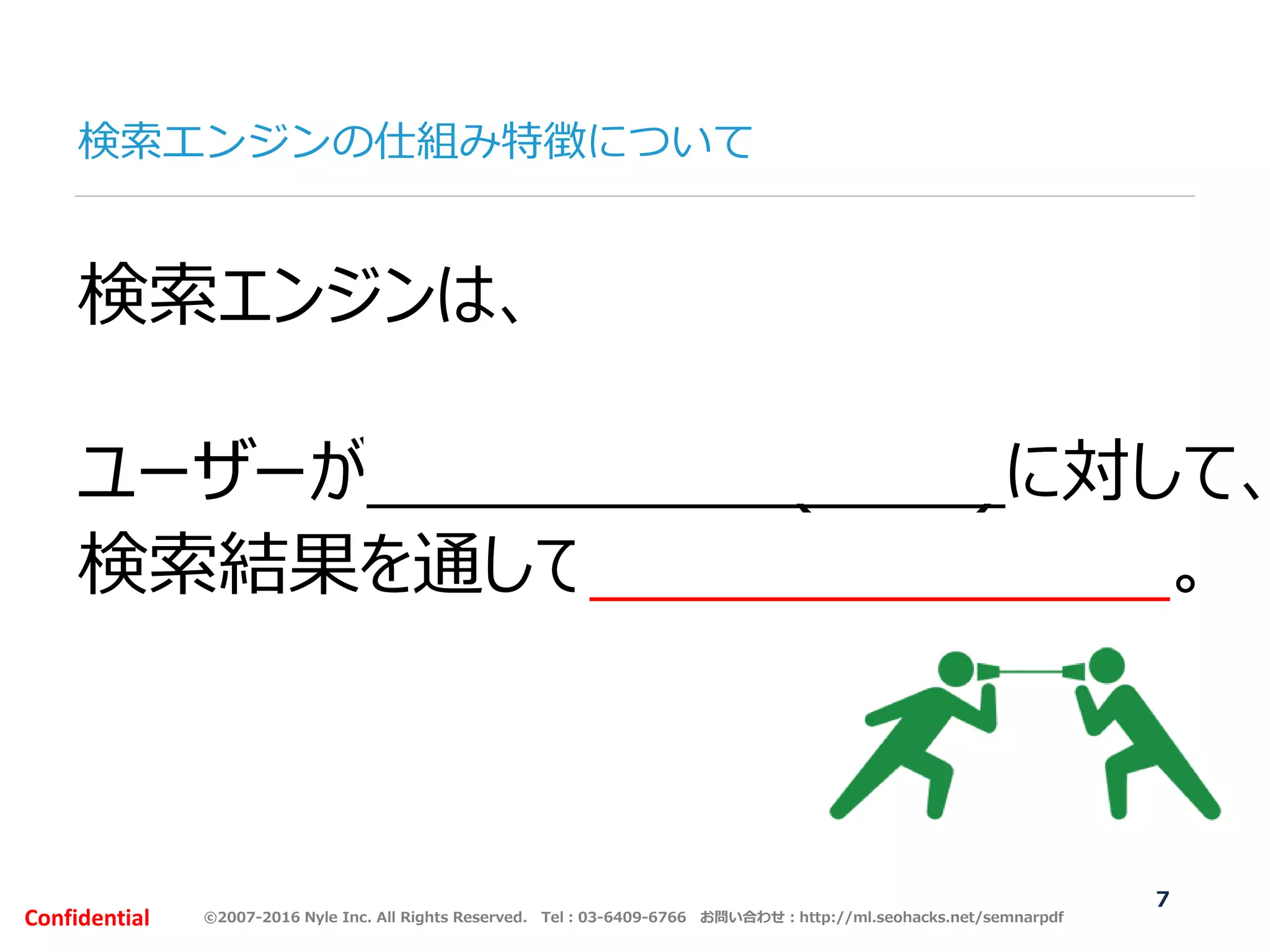©2007-2016 Nyle Inc. All Rights Reserved. Tel：03-6409-6766 お問い合わせ：http://ml.seohacks.net/semnarpdfConfidential
検索エンジンの仕組み特徴について
7
検索エンジンは、
ユーザーが聞きたい情報(質問)に対して、
検索結果を通して回答してくれる役割。
 