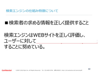 ©2007-2016 Nyle Inc. All Rights Reserved. Tel：03-6409-6766 お問い合わせ：http://ml.seohacks.net/semnarpdfConfidential
検索エンジンの仕組み特徴について
12
■検索者の求める情報を正しく提供すること
検索エンジンはWEBサイトを正しく評価し、
ユーザーに対して適切な回答(検索結果)を提示
することに努めている。
 