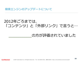 ©2007-2016 Nyle Inc. All Rights Reserved. Tel：03-6409-6766 お問い合わせ：http://ml.seohacks.net/semnarpdfConfidential
検索エンジンのアップデートについて
18
2012年ごろまでは、
「コンテンツ」と「外部リンク」で言うと…
外部リンクの方が評価されていました
 