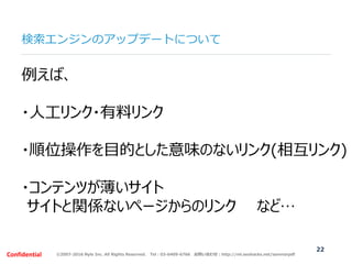©2007-2016 Nyle Inc. All Rights Reserved. Tel：03-6409-6766 お問い合わせ：http://ml.seohacks.net/semnarpdfConfidential
検索エンジンのアップデートについて
22
例えば、
・人工リンク・有料リンク
・順位操作を目的とした意味のないリンク(相互リンク)
・コンテンツが薄いサイト
サイトと関係ないページからのリンク など…
 