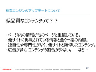 ©2007-2016 Nyle Inc. All Rights Reserved. Tel：03-6409-6766 お問い合わせ：http://ml.seohacks.net/semnarpdfConfidential
検索エンジンのアップデートについて
27
低品質なコンテンツって？？
・ページ内の情報が他のページと重複している。
・他サイトに掲載されている情報と全く一緒の内容。
・独自性や専門性がなく、他サイトと類似したコンテンツ。
・広告が多く、コンテンツの割合が少ない。 など…
 