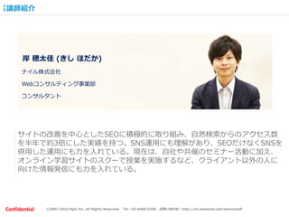 ©2007-2016 Nyle Inc. All Rights Reserved. Tel：03-6409-6766 お問い合わせ：http://ml.seohacks.net/semnarpdfConfidential
岸 穂太佳 (きし ほだか)
ナイル株式会社
Webコンサルティング事業部
コンサルタント
サイトの改善を中心としたSEOに積極的に取り組み、自然検索からのアクセス数
を半年で約3倍にした実績を持つ。SNS運用にも理解があり、SEOだけなくSNSを
併用した運用にも力を入れている。現在は、自社や共催のセミナー活動に加え、
オンライン学習サイトのスクーで授業を実施するなど、クライアント以外の人に
向けた情報発信にも力を入れている。
講師紹介
 