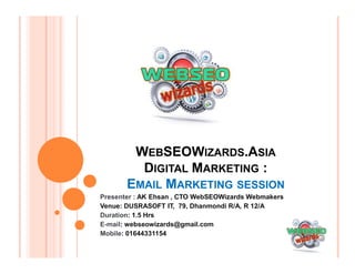 WEBSEOWIZARDS.ASIA
DIGITAL MARKETING :
EMAIL MARKETING SESSION
Presenter : AK Ehsan , CTO WebSEOWizards Webmakers
Venue: DUSRASOFT IT, 79, Dhanmondi R/A, R 12/A
Duration: 1.5 Hrs
E-mail: webseowizards@gmail.com
Mobile: 01644331154
 