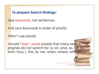 To prepare Search Strategy;
•Use keywords, not sentences
•List your keywords in order of priority
•Don’t use plurals

•Avoid “stop” words (words that many search
engines do not search for: a, an, and, as, be, by,
from, how, I, the, to, we, when, where, with, etc.)

 