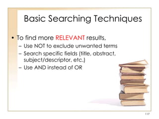 Basic Searching Techniques
• To find more RELEVANT results,
– Use NOT to exclude unwanted terms
– Search specific fields (title, abstract,
subject/descriptor, etc.)
– Use AND instead of OR

117

 