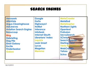 Search Engines
Aeroseek
AltaVista
Argus Clearinghouse
AskJeeves
Aviation Search Engine
Beaucoup
Bing
Debriefing
Dog Pile
Einet Galaxy
Excite
FinderSeeker
Galore

26/10/2010

Google
GoTo
Highway61
HotBot
Inference
InfoSeek
Internet Sleuth
Librarians' Index
Ixquick
Look Smart
Lycos
Magellan
Mamma

MetaCrawler
Metafind
MetaGopher
Northern Lights
Opentext
Profusion
SavvySearch
SCIway
Search Spaniel
Starting Point
Verio Metasearch
WebCrawler
Yahoo
Scirus

 