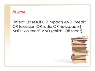 Answer:
(effect OR result OR impact) AND (media
OR television OR radio OR newspaper)
AND “violence” AND (child* OR teen*)

 