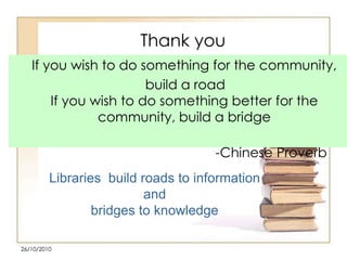 Thank you
If you wish to do something for the community,
build a road
If you wish to do something better for the
community, build a bridge

-Chinese Proverb
Libraries build roads to information
and
bridges to knowledge
26/10/2010

 