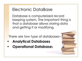 Electronic DataBase
Database is computerized record
keeping system. The important thing is
that a database allows storing data
and getting it or modifying.

There are tow type of databases–

• Analytical Databases
• Operational Databases

 