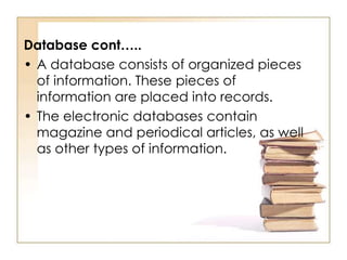 Database cont…..
• A database consists of organized pieces
of information. These pieces of
information are placed into records.
• The electronic databases contain
magazine and periodical articles, as well
as other types of information.

 