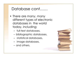 Database cont……
• There are many, many
different types of electronic
databases in the world
today, including;
–
–
–
–
–

full-text databases,
bibliographic databases,
statistical databases,
image databases,
and others.

 