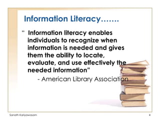 Information Literacy…….
“ Information literacy enables
individuals to recognize when
information is needed and gives
them the ability to locate,
evaluate, and use effectively the
needed information”
- American Library Association

Sanath Kariyawasam

4

 