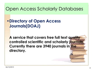 Open Access Scholarly Databases
•Directory of Open Access
Journals(DOAJ)
A service that covers free full text quality
controlled scientific and scholarly journals.
Currently there are 3940 journals in the
directory.

26/10/2010

40

 
