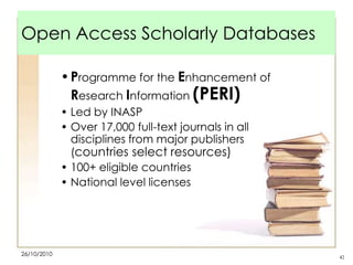 Open Access Scholarly Databases
• Programme for the Enhancement of
Research Information (PERI)
• Led by INASP
• Over 17,000 full-text journals in all
disciplines from major publishers
(countries select resources)
• 100+ eligible countries
• National level licenses

26/10/2010

42

 