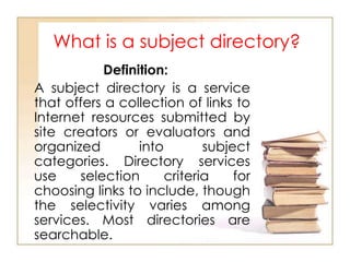 What is a subject directory?
Definition:
A subject directory is a service
that offers a collection of links to
Internet resources submitted by
site creators or evaluators and
organized
into
subject
categories. Directory services
use
selection
criteria
for
choosing links to include, though
the selectivity varies among
services. Most directories are
searchable.

 