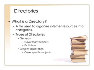 Directories
• What is a Directory?
– A file used to organize internet resources into
categories.
– Types of Directories
• General– Cover many subjects
– Ex: Yahoo

• Subject Directories.
– Cover specific subjects

 