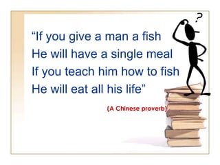 “If you give a man a fish
He will have a single meal
If you teach him how to fish
He will eat all his life”
(A Chinese proverb)

 