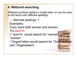 4. Wildcard searching
Wildcard symbols replace a single letter, so can be used
to find terms with different spellings.

• Alternate spellings: ?

Examples:
If you want both woman and women
Try wom?n
 wom?n would search for “woman” and
“women”
Organi?ation would search for “Organization”
and “Organisation”

 