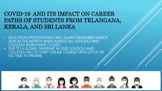 • EDUCATION PROFESSIONALS WILL ALWAYS REMEMBER MARCH
2020 AS THE MONTH WHEN ALMOST ALL SCHOOLS AND
COLLEGES WORLDWIDE CLOSED.
 DUE TO A GLOBAL PANDEMIC IN 2020, SCHOOLS AND
COLLEGES HAD TO START ONLINE COURSES WITH LITTLE OR
NO TIME TO PREPARE.
COVID-19 AND ITS IMPACT ON CAREER
PATHS OF STUDENTS FROM TELANGANA,
KERALA, AND SRI LANKA
 