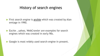 History of search engines
 First search engine is archie which was created by Alan
emtage in 1990.
 Excite , yahoo, WebCrawler are examples for search
engines which was created in early 90s.
 Google is most widely used search engine in present.
 