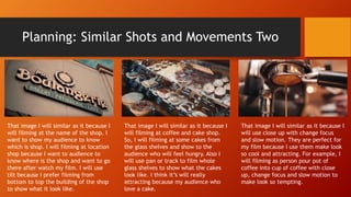 Planning: Similar Shots and Movements Two
That image I will similar as it because I
will filming at the name of the shop. I
want to show my audience to know
which is shop. I will filming at location
shop because I want to audience to
know where is the shop and want to go
there after watch my film. I will use
tilt because I prefer filming from
bottom to top the building of the shop
to show what it look like.
That image I will similar as it because I
will filming at coffee and cake shop.
So, I will filming at some cakes from
the glass shelves and show to the
audience who will feel hungry. Also I
will use pan or track to film whole
glass shelves to show what the cakes
look like. I think it’s will really
attracting because my audience who
love a cake.
That image I will similar as it because I
will use close up with change focus
and slow motion. They are perfect for
my film because I use them make look
so cool and attracting. For example, I
will filming as person pour pot of
coffee into cup of coffee with close
up, change focus and slow motion to
make look so tempting.
 