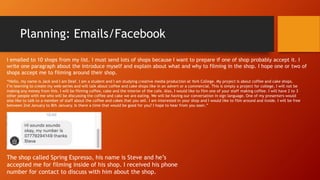 Planning: Emails/Facebook
The shop called Spring Espresso, his name is Steve and he’s
accepted me for filming inside of his shop. I received his phone
number for contact to discuss with him about the shop.
“Hello, my name is Jack and I am Deaf. I am a student and I am studying creative media production at York College. My project is about coffee and cake shops.
I’m learning to create my web-series and will talk about coffee and cake shops like in an advert or a commercial. This is simply a project for college, I will not be
making any money from this. I will be filming coffee, cake and the interior of the cafe. Also, I would like to film one of your staff making coffee. I will have 2 to 3
other people with me who will be discussing the coffee and cake we are eating. We will be having our conversation in sign language. One of my presenters would
also like to talk to a member of staff about the coffee and cakes that you sell. I am interested in your shop and I would like to film around and inside. I will be free
between 2nd January to 8th January. Is there a time that would be good for you? I hope to hear from you soon.”
I emailed to 10 shops from my list. I must send lots of shops because I want to prepare if one of shop probably accept it. I
write one paragraph about the introduce myself and explain about what and why to filming in the shop. I hope one or two of
shops accept me to filming around their shop.
 