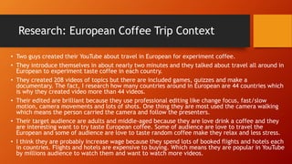 Research: European Coffee Trip Context
• Two guys created their YouTube about travel in European for experiment coffee.
• They introduce themselves in about nearly two minutes and they talked about travel all around in
European to experiment taste coffee in each country.
• They created 208 videos of topics but there are included games, quizzes and make a
documentary. The fact, I research how many countries around in European are 44 countries which
is why they created video more than 44 videos.
• Their edited are brilliant because they use professional editing like change focus, fast/slow
motion, camera movements and lots of shots. One thing they are most used the camera walking
which means the person carried the camera and follow the presenters.
• Their target audience are adults and middle-aged because they are love drink a coffee and they
are interesting want to try taste European coffee. Some of audience are love to travel the
European and some of audience are love to taste random coffee make they relax and less stress.
• I think they are probably increase wage because they spend lots of booked flights and hotels each
in countries. Flights and hotels are expensive to buying. Which means they are popular in YouTube
by millions audience to watch them and want to watch more videos.
 