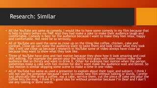 Research: Similar
• All the YouTube are same as comedy. I would like to have some comedy in my film because that
is help to learn before my FMP. Also they had make a joke to make their audience laugh and
comfortable. Comedy is best for the audience because I want to make they feel relax, happy
and comfortable. Not need be so seriously.
• All of YouTube are used the same as close up on the thing like coffee, chicken, cake and
cocktail. Close up can make the audience want to taste them and look closer what they look
like. I will use close up because I research in YouTube some of video always have close up
because they want to show what they look like.
• Three of YouTube have slow and fast motion because they show how it look amazing and cool
skill editing. For example the person pour the bottle into glass with slow motion make the
audience feel so thirsty and want to drink it. Other for example fast motion when the person
sometimes make a cake with fast motion for don’t want make the audience wait and bored. So
fast motion is similar skipping some scene to make a time in one video.
• All of YouTube has same as used a presenter to explain about their topic and subject. I think I
will not use the presenter because I want to create new film without talking or words. I prefer
just physically like drink a coffee, eat a cake, service them, cut the piece of cake and pour the
coffee into the mug. I think it’s good idea for without presenter because I’m Deaf and I don’t
use any talking or some words.
 