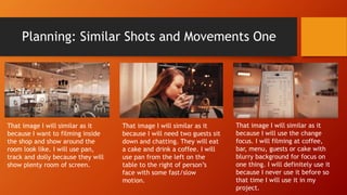 Planning: Similar Shots and Movements One
That image I will similar as it
because I want to filming inside
the shop and show around the
room look like. I will use pan,
track and dolly because they will
show plenty room of screen.
That image I will similar as it
because I will need two guests sit
down and chatting. They will eat
a cake and drink a coffee. I will
use pan from the left on the
table to the right of person’s
face with some fast/slow
motion.
That image I will similar as it
because I will use the change
focus. I will filming at coffee,
bar, menu, guests or cake with
blurry background for focus on
one thing. I will definitely use it
because I never use it before so
that time I will use it in my
project.
 