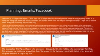Planning: Emails/Facebook
The shop called The Pig and Pastry who accepted, I discussed with Julie Holding who the manager her shop.
She accepted me to filming around her shop. We agreed on the date and time that I visited in her shop with
my guest who will acting in my film.
“Hello, my name is Jack and I am Deaf. I am a student and I am studying creative media production at York College. My project is about coffee and cake shops.
I’m learning to create my web-series and will talk about coffee and cake shops like in an advert or a commercial. This is simply a project for college, I will not be
making any money from this. I will be filming coffee, cake and the interior of the cafe. Also, I would like to film one of your staff making coffee. I will have 2 to 3
other people with me who will be discussing the coffee and cake we are eating. We will be having our conversation in sign language. One of my presenters would
also like to talk to a member of staff about the coffee and cakes that you sell. I am interested in your shop and I would like to film around and inside. I will be free
between 2nd January to 8th January. Is there a time that would be good for you? I hope to hear from you soon.”
I emailed to 10 shops from my list. I must send lots of shops because I want to prepare if one of shop probably accept it. I
write one paragraph about the introduce myself and explain about what and why to filming in the shop. I hope one or two of
shops accept me to filming around their shop.
 